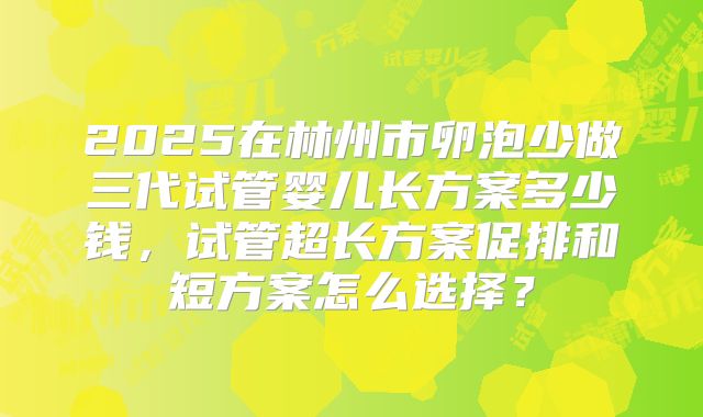 2025在林州市卵泡少做三代试管婴儿长方案多少钱,试管超长方案促排和短方案怎么选择?