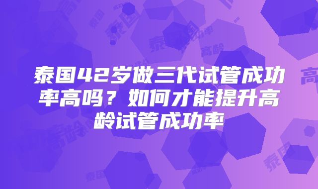 泰国42岁做三代试管成功率高吗？如何才能提升高龄试管成功率