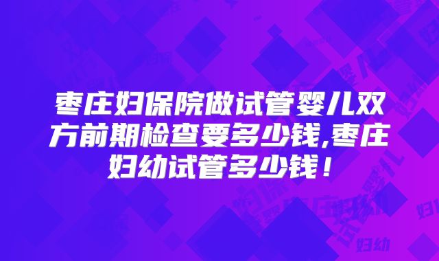 枣庄妇保院做试管婴儿双方前期检查要多少钱,枣庄妇幼试管多少钱！