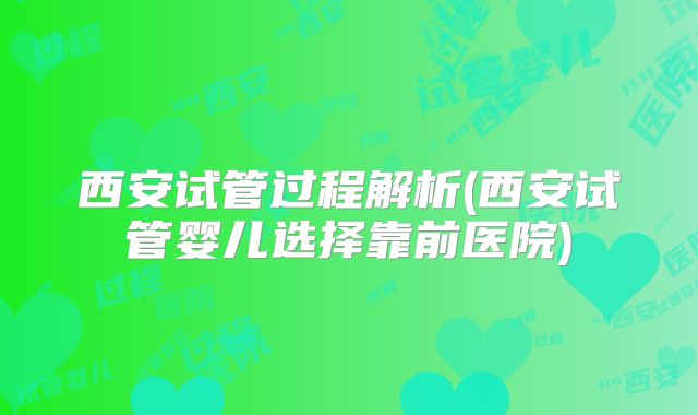 西安试管过程解析(西安试管婴儿选择靠前医院)