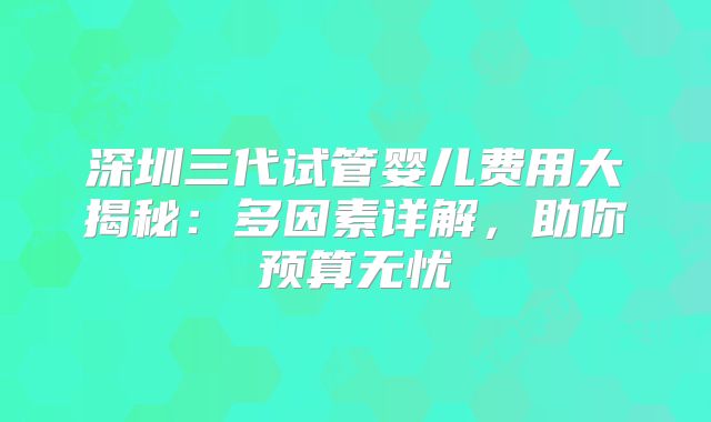 深圳三代试管婴儿费用大揭秘：多因素详解，助你预算无忧