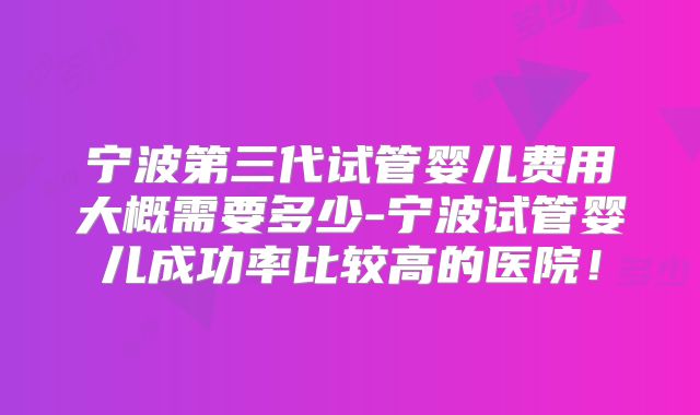 宁波第三代试管婴儿费用大概需要多少-宁波试管婴儿成功率比较高的医院!