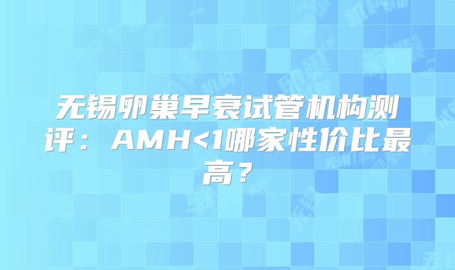 无锡卵巢早衰试管机构测评：AMH<1哪家性价比最高？