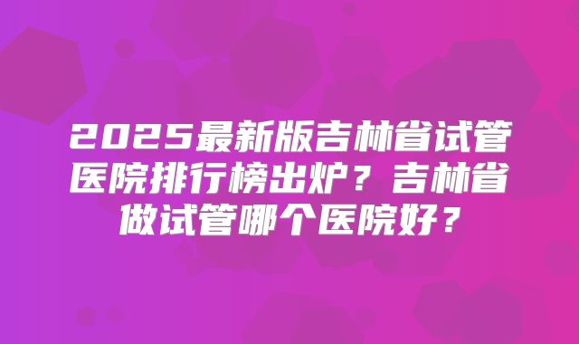 2025最新版吉林省试管医院排行榜出炉?吉林省做试管哪个医院好?