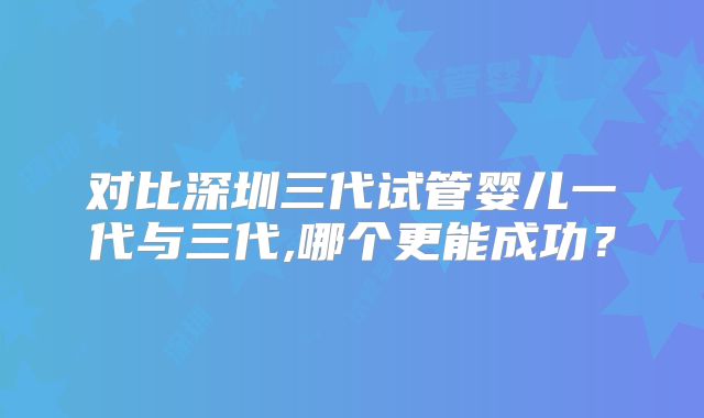 对比深圳三代试管婴儿一代与三代,哪个更能成功?