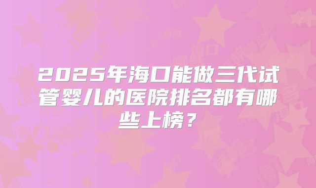 2025年海口能做三代试管婴儿的医院排名都有哪些上榜？