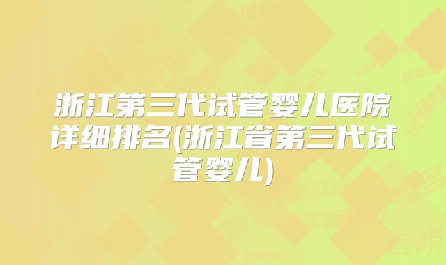 浙江第三代试管婴儿医院详细排名(浙江省第三代试管婴儿)