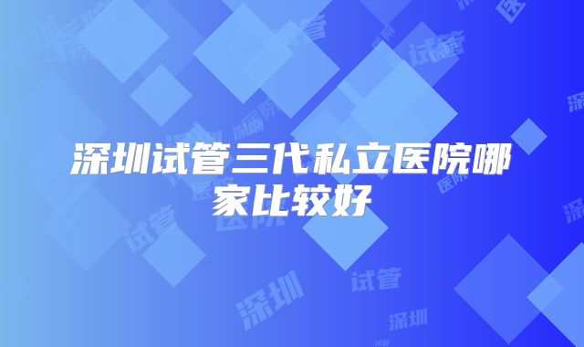 深圳试管三代私立医院哪家比较好