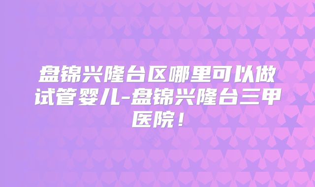 盘锦兴隆台区哪里可以做试管婴儿-盘锦兴隆台三甲医院!