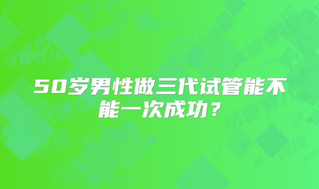 50岁男性做三代试管能不能一次成功？