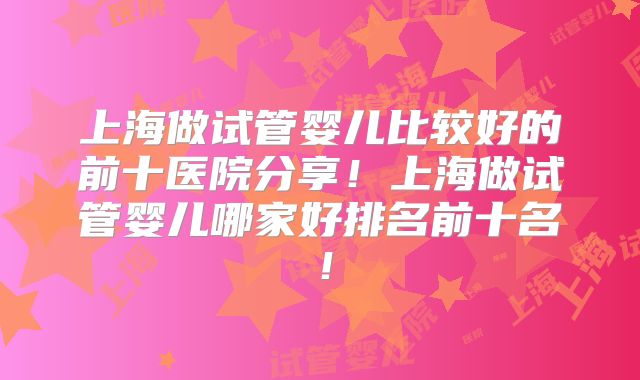 上海做试管婴儿比较好的前十医院分享！上海做试管婴儿哪家好排名前十名！