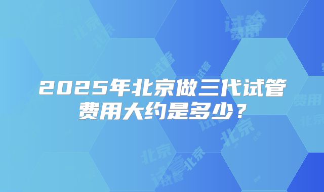 2025年北京做三代试管费用大约是多少？