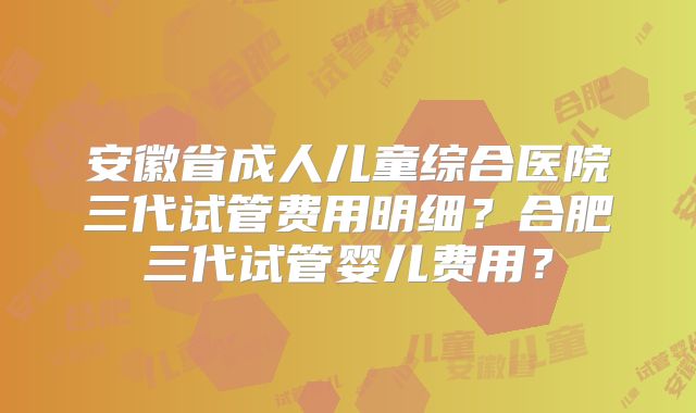 安徽省成人儿童综合医院三代试管费用明细?合肥三代试管婴儿费用?