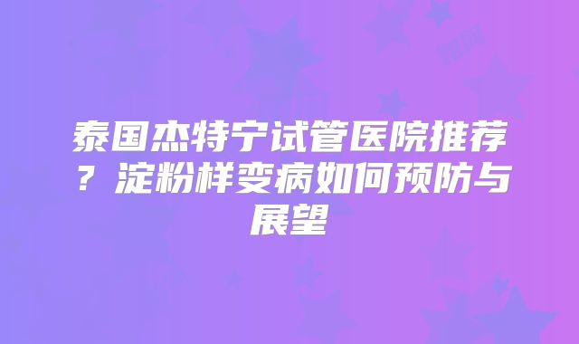 泰国杰特宁试管医院推荐?淀粉样变病如何预防与展望