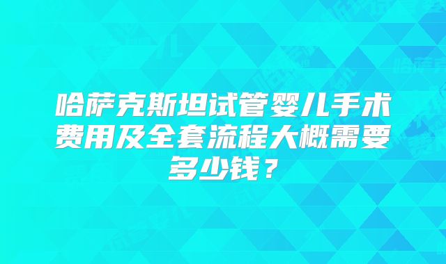 哈萨克斯坦试管婴儿手术费用及全套流程大概需要多少钱?