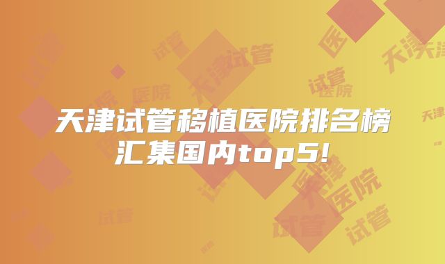天津试管移植医院排名榜汇集国内top5!