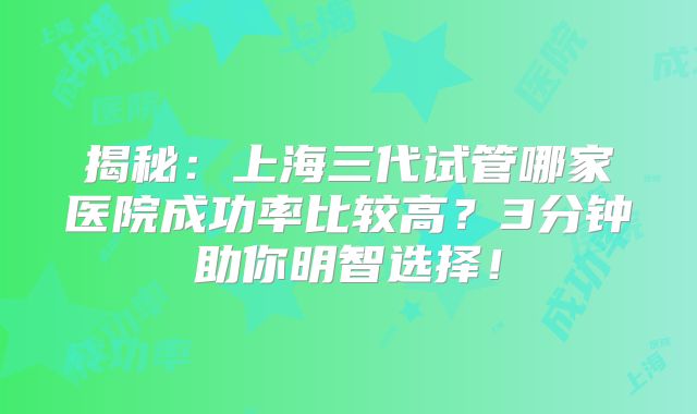 揭秘：上海三代试管哪家医院成功率比较高？3分钟助你明智选择！