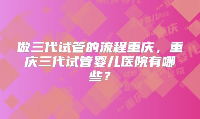 做三代试管的流程重庆,重庆三代试管婴儿医院有哪些?