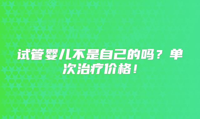 试管婴儿不是自己的吗？单次治疗价格！