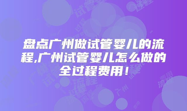 盘点广州做试管婴儿的流程,广州试管婴儿怎么做的全过程费用！