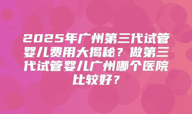 2025年广州第三代试管婴儿费用大揭秘?做第三代试管婴儿广州哪个医院比较好?