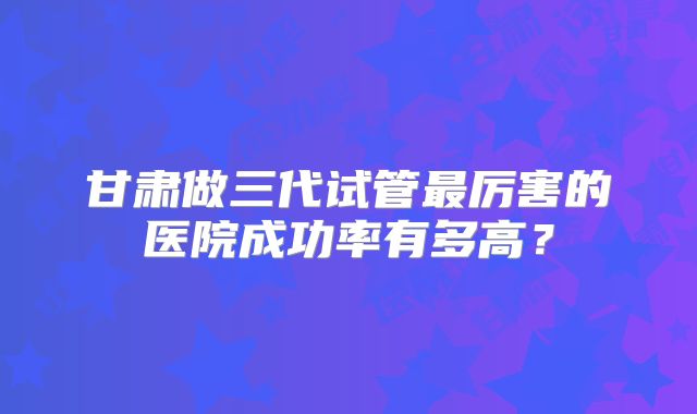 甘肃做三代试管最厉害的医院成功率有多高?