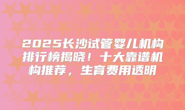 2025长沙试管婴儿机构排行榜揭晓！十大靠谱机构推荐，生育费用透明