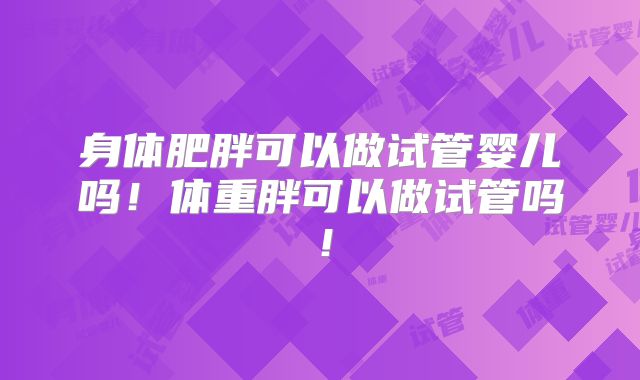 身体肥胖可以做试管婴儿吗!体重胖可以做试管吗!