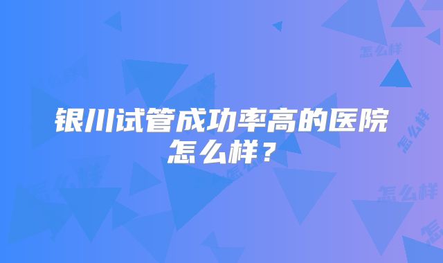 银川试管成功率高的医院怎么样？