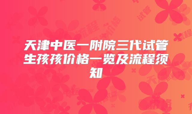天津中医一附院三代试管生孩孩价格一览及流程须知