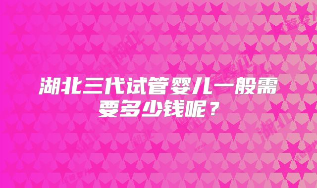 湖北三代试管婴儿一般需要多少钱呢？