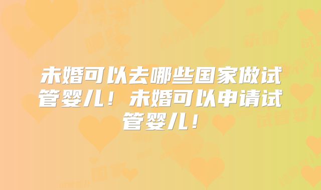未婚可以去哪些国家做试管婴儿!未婚可以申请试管婴儿!