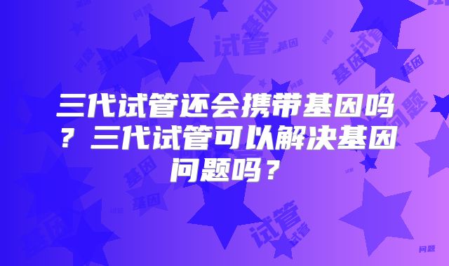 三代试管还会携带基因吗?三代试管可以解决基因问题吗?