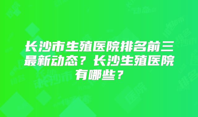 长沙市生殖医院排名前三最新动态？长沙生殖医院有哪些？