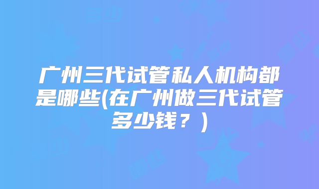 广州三代试管私人机构都是哪些(在广州做三代试管多少钱?)