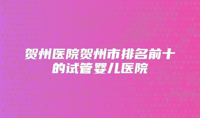 贺州医院贺州市排名前十的试管婴儿医院