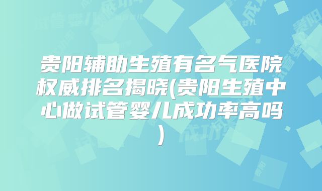 贵阳辅助生殖有名气医院权威排名揭晓(贵阳生殖中心做试管婴儿成功率高吗)