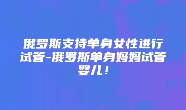 俄罗斯支持单身女性进行试管-俄罗斯单身妈妈试管婴儿!