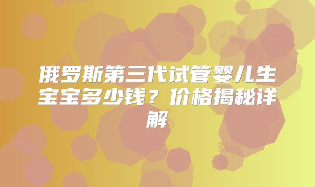 俄罗斯第三代试管婴儿生宝宝多少钱？价格揭秘详解