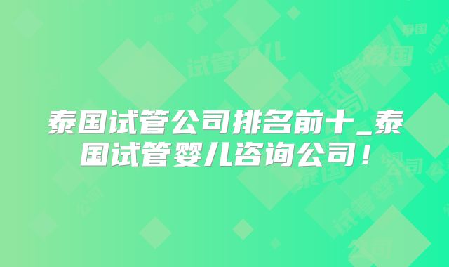 泰国试管公司排名前十_泰国试管婴儿咨询公司!