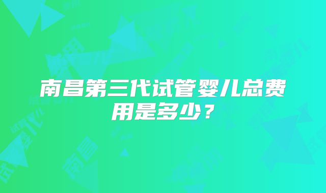 南昌第三代试管婴儿总费用是多少？