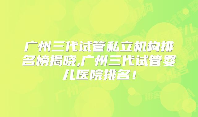 广州三代试管私立机构排名榜揭晓,广州三代试管婴儿医院排名！