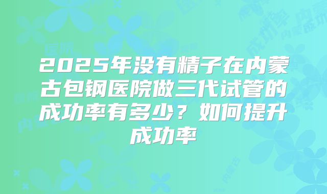 2025年没有精子在内蒙古包钢医院做三代试管的成功率有多少?如何提升成功率