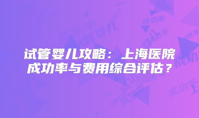 试管婴儿攻略:上海医院成功率与费用综合评估?