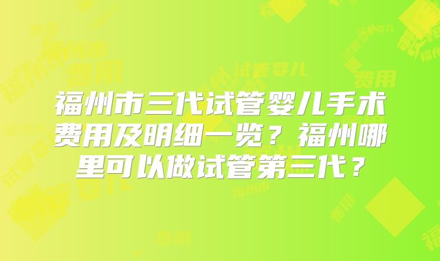 福州市三代试管婴儿手术费用及明细一览?福州哪里可以做试管第三代?