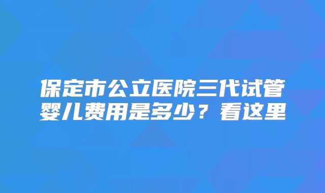 保定市公立医院三代试管婴儿费用是多少？看这里