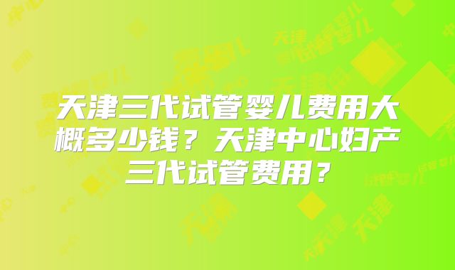 天津三代试管婴儿费用大概多少钱？天津中心妇产三代试管费用？