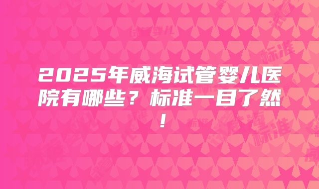 2025年威海试管婴儿医院有哪些？标准一目了然！