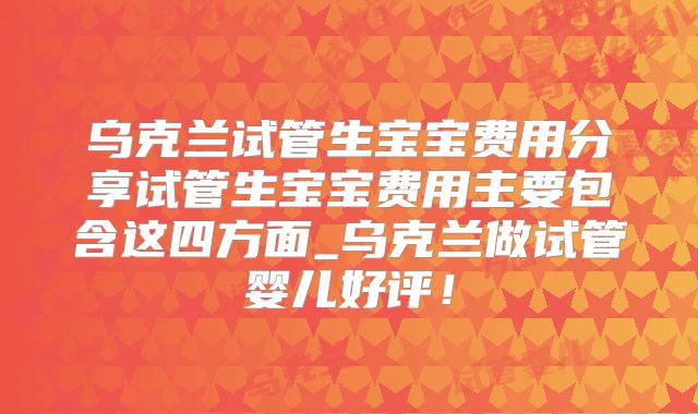 乌克兰试管生宝宝费用分享试管生宝宝费用主要包含这四方面_乌克兰做试管婴儿好评!