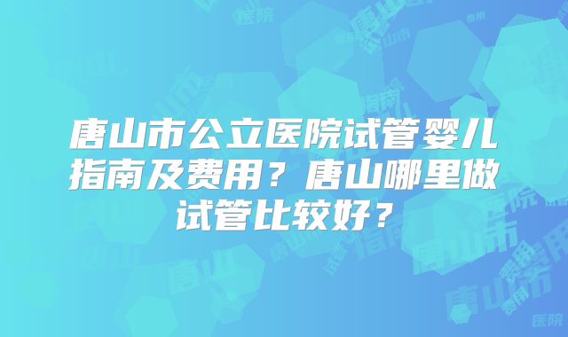 唐山市公立医院试管婴儿指南及费用？唐山哪里做试管比较好？